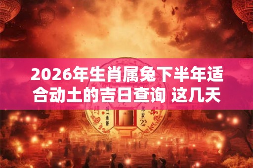 2026年生肖属兔下半年适合动土的吉日查询 这几天都是好日子
