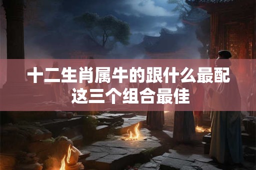 十二生肖属牛的跟什么最配 这三个组合最佳