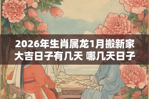 2026年生肖属龙1月搬新家大吉日子有几天 哪几天日子好 2026年生肖属龙1月搬新家大吉日子有几天 哪几天日子好