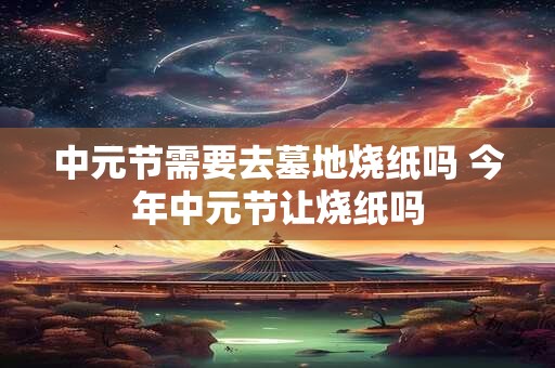 中元节需要去墓地烧纸吗 今年中元节让烧纸吗