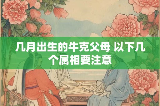 几月出生的牛克父母 以下几个属相要注意 几月出生的牛克父母 以下几个属相要注意