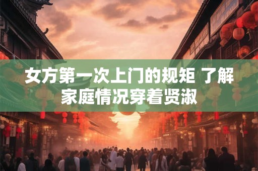 女方第一次上门的规矩 了解家庭情况穿着贤淑