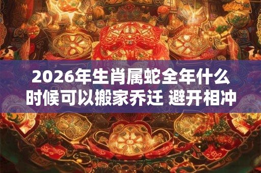 2026年生肖属蛇全年什么时候可以搬家乔迁 避开相冲生肖