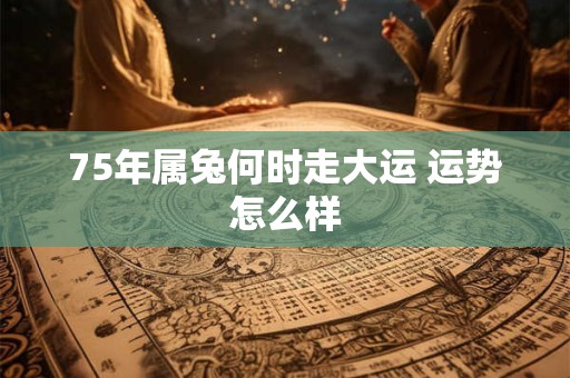 75年属兔何时走大运 运势怎么样 75年属兔何时走大运 运势怎么样