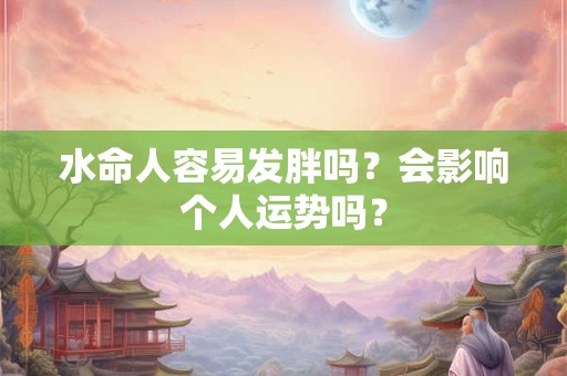 水命人容易发胖吗?会影响个人运势吗? 水命人容易发胖吗?会影响个人运势吗?
