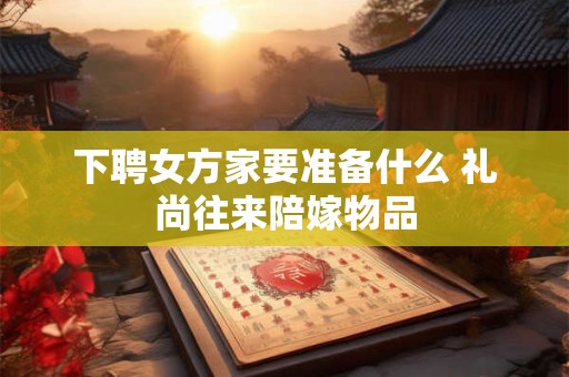 下聘女方家要准备什么 礼尚往来陪嫁物品 下聘女方家要准备什么 礼尚往来陪嫁物品