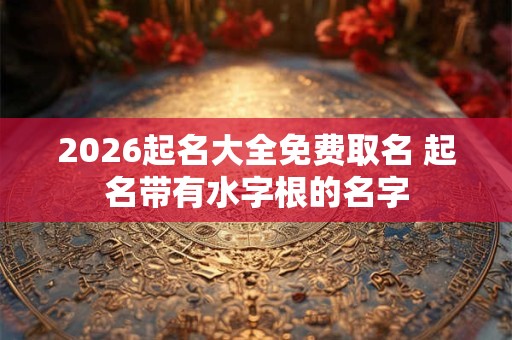 2026起名大全免费取名 起名带有水字根的名字 2026起名大全免费取名 起名带有水字根的名字