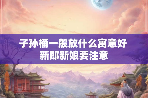 子孙桶一般放什么寓意好 新郎新娘要注意 子孙桶一般放什么寓意好 新郎新娘要注意