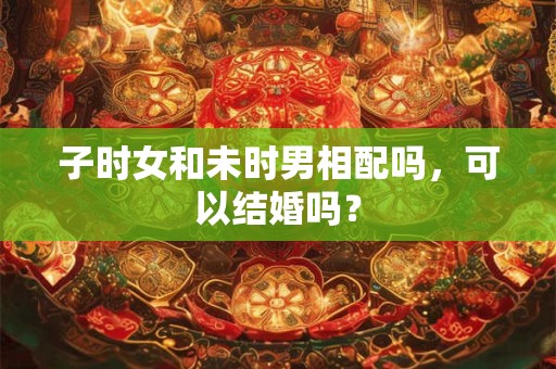 子时女和未时男相配吗,可以结婚吗? 子时女和未时男相配吗,可以结婚吗?