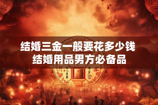 结婚三金一般要花多少钱 结婚用品男方必备品 结婚三金一般要花多少钱 结婚用品男方必备品
