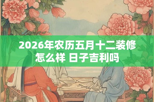 2026年农历五月十二装修怎么样 日子吉利吗 2026年农历五月十二装修怎么样 日子吉利吗