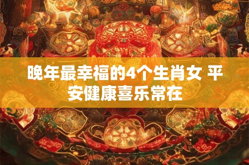 晚年最幸福的4个生肖女 平安健康喜乐常在