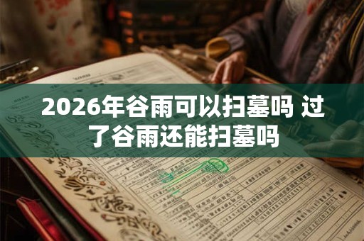 2026年谷雨可以扫墓吗 过了谷雨还能扫墓吗 2026年谷雨可以扫墓吗 过了谷雨还能扫墓吗