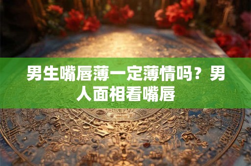 男生嘴唇薄一定薄情吗?男人面相看嘴唇 男生嘴唇薄一定薄情吗?男人面相看嘴唇