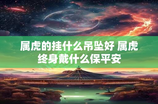 属虎的挂什么吊坠好 属虎终身戴什么保平安 属虎的挂什么吊坠好 属虎终身戴什么保平安