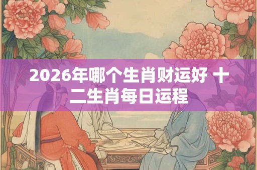 2026年哪个生肖财运好 十二生肖每日运程 2026年哪个生肖财运好 十二生肖每日运程