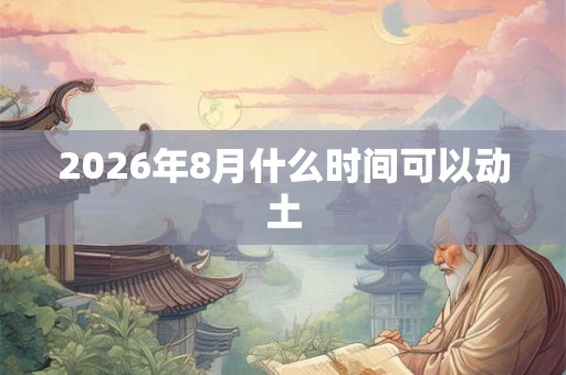 2026年8月什么时间可以动土 2026年8月什么时间可以动土