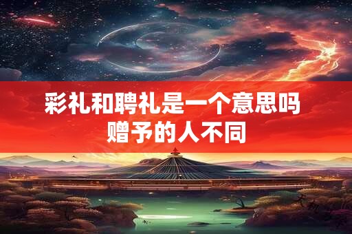 彩礼和聘礼是一个意思吗 赠予的人不同 彩礼和聘礼是一个意思吗 赠予的人不同