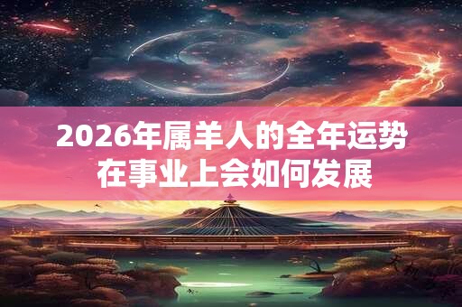 2026年属羊人的全年运势 在事业上会如何发展 2026年属羊人的全年运势 在事业上会如何发展