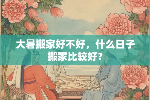 大暑搬家好不好,什么日子搬家比较好? 大暑搬家好不好,什么日子搬家比较好?