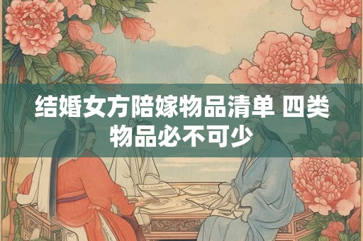 结婚女方陪嫁物品清单 四类物品必不可少 结婚女方陪嫁物品清单 四类物品必不可少