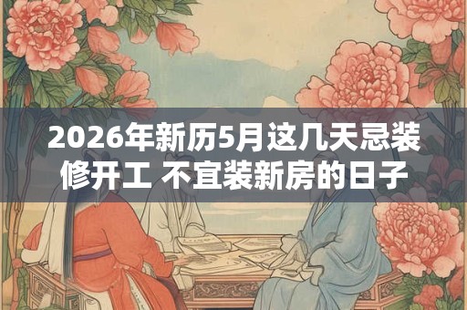 2026年新历5月这几天忌装修开工 不宜装新房的日子 2026年新历5月这几天忌装修开工 不宜装新房的日子