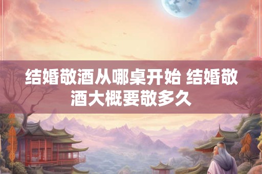 结婚敬酒从哪桌开始 结婚敬酒大概要敬多久