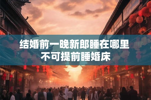 结婚前一晚新郎睡在哪里 不可提前睡婚床 结婚前一晚新郎睡在哪里 不可提前睡婚床