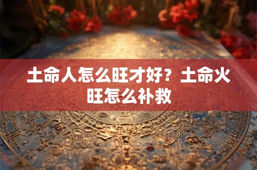 土命人怎么旺才好?土命火旺怎么补救 土命人怎么旺才好?土命火旺怎么补救