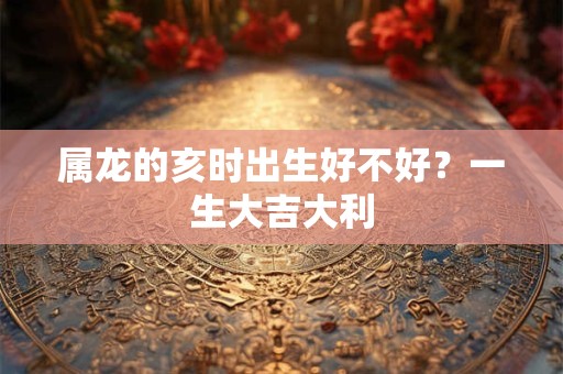 属龙的亥时出生好不好?一生大吉大利 属龙的亥时出生好不好?一生大吉大利
