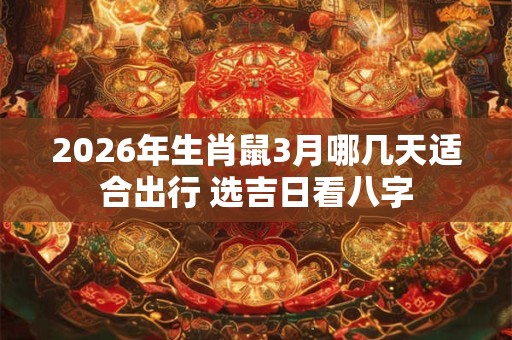 2026年生肖鼠3月哪几天适合出行 选吉日看八字