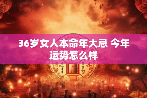 36岁女人本命年大忌 今年运势怎么样 36岁女人本命年大忌 今年运势怎么样
