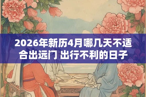2026年新历4月哪几天不适合出远门 出行不利的日子 2026年新历4月哪几天不适合出远门 出行不利的日子