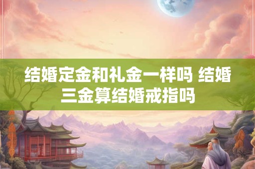 结婚定金和礼金一样吗 结婚三金算结婚戒指吗 结婚定金和礼金一样吗 结婚三金算结婚戒指吗