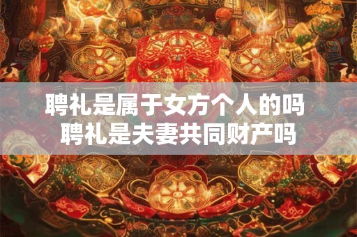 聘礼是属于女方个人的吗 聘礼是夫妻共同财产吗