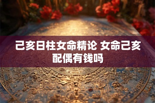 己亥日柱女命精论 女命己亥配偶有钱吗 己亥日柱女命精论 女命己亥配偶有钱吗