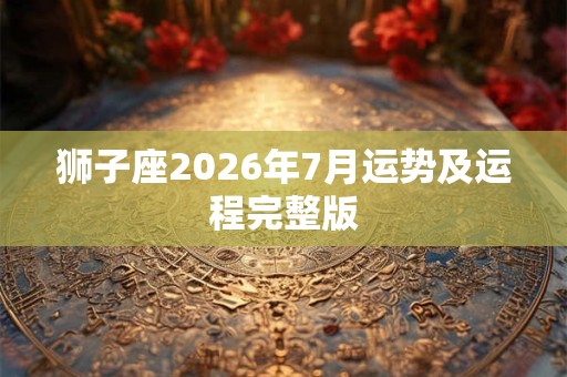 狮子座2026年7月运势及运程完整版 狮子座2026年7月运势及运程完整版