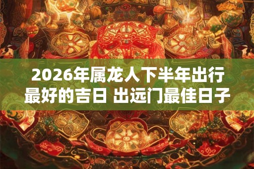 2026年属龙人下半年出行最好的吉日 出远门最佳日子