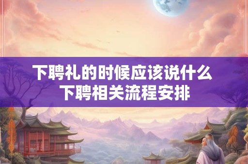 下聘礼的时候应该说什么 下聘相关流程安排 下聘礼的时候应该说什么 下聘相关流程安排