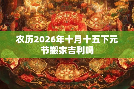 农历2026年十月十五下元节搬家吉利吗 农历2026年十月十五下元节搬家吉利吗