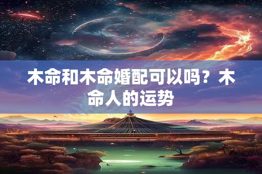 木命和木命婚配可以吗?木命人的运势 木命和木命婚配可以吗?木命人的运势