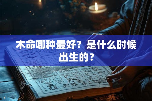 木命哪种最好?是什么时候出生的? 木命哪种最好?是什么时候出生的?