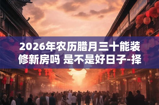 2026年农历腊月三十能装修新房吗 是不是好日子-择吉日网
