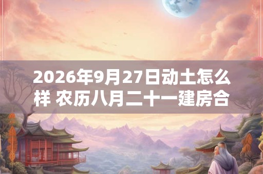 2026年9月27日动土怎么样 农历八月二十一建房合适吗 2026年9月27日动土怎么样 农历八月二十一建房合适吗