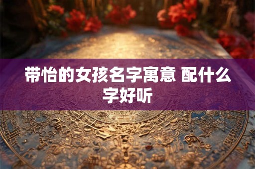 带怡的女孩名字寓意 配什么字好听 带怡的女孩名字寓意 配什么字好听