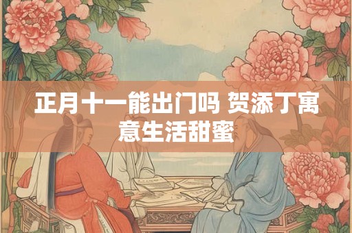 正月十一能出门吗 贺添丁寓意生活甜蜜 正月十一能出门吗 贺添丁寓意生活甜蜜