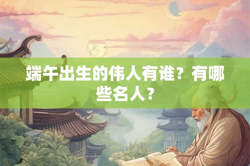 端午出生的伟人有谁?有哪些名人? 端午出生的伟人有谁?有哪些名人?