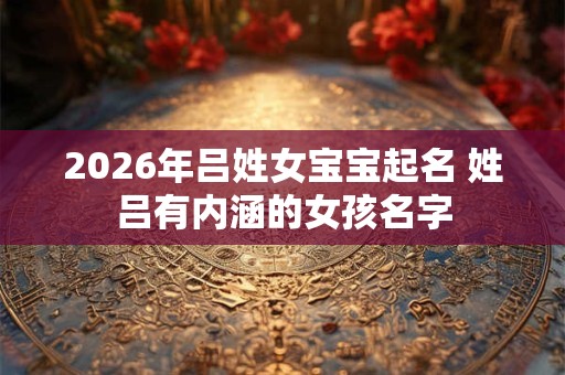 2026年吕姓女宝宝起名 姓吕有内涵的女孩名字 2026年吕姓女宝宝起名 姓吕有内涵的女孩名字