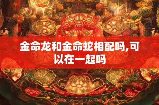 金命龙和金命蛇相配吗,可以在一起吗