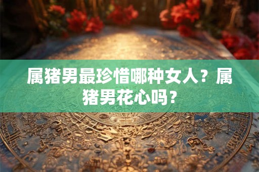属猪男最珍惜哪种女人？属猪男花心吗？